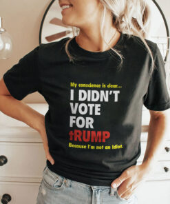 My Conscience Is Clear I Didn’t Vote For Trump Because I’m Not An Idiot Shirt