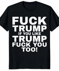 Fuck Trump If You Like Trump Fuck You Too Shirt