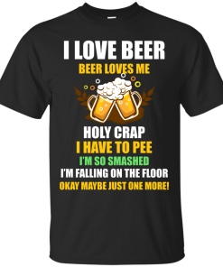 I love beer shirts - Beer loves me - Holy crap I have to pee - Okay maybe just more one t-shirt,tank,sweater,hoodie