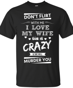 Don't flirt with me i love my wife - She is crazy she will murder you t-shirt,tank,hoodie,sweater