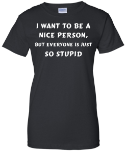 I want to be a nice person, but everyone is just so stupid shirt, tank, hoodie