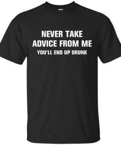 Never take advice from me you'll end up drunk tshirt, tank, vneck, hoodie
