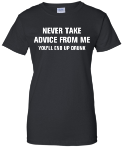 Never take advice from me you'll end up drunk tshirt, tank, vneck, hoodie
