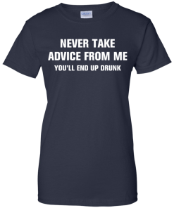 Never take advice from me you'll end up drunk tshirt, tank, vneck, hoodie