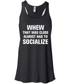 Whew that was close almost had to socialize tshirt, vneck, tank, hoodie