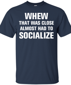 Whew that was close almost had to socialize tshirt, vneck, tank, hoodie