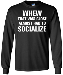 Whew that was close almost had to socialize tshirt, vneck, tank, hoodie