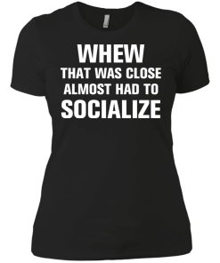 Whew that was close almost had to socialize tshirt, vneck, tank, hoodie