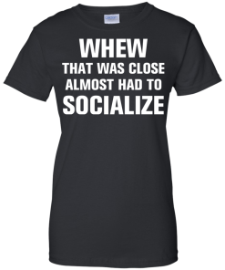 Whew that was close almost had to socialize tshirt, vneck, tank, hoodie