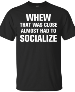 Whew that was close almost had to socialize tshirt, vneck, tank, hoodie