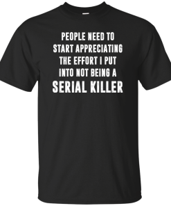 People Need To Start Appreciating The Effort I Put Into Not Be A Serial Killer tshirt, tank, hoodie