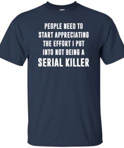 People Need To Start Appreciating The Effort I Put Into Not Be A Serial Killer tshirt, tank, hoodie