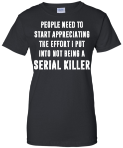 People Need To Start Appreciating The Effort I Put Into Not Be A Serial Killer tshirt, tank, hoodie