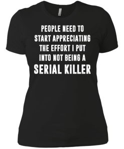 People Need To Start Appreciating The Effort I Put Into Not Be A Serial Killer tshirt, tank, hoodie