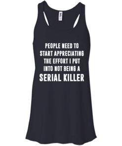 People Need To Start Appreciating The Effort I Put Into Not Be A Serial Killer tshirt, tank, hoodie