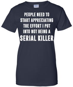 People Need To Start Appreciating The Effort I Put Into Not Be A Serial Killer tshirt, tank, hoodie