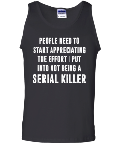 People Need To Start Appreciating The Effort I Put Into Not Be A Serial Killer tshirt, tank, hoodie