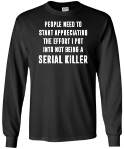 People Need To Start Appreciating The Effort I Put Into Not Be A Serial Killer tshirt, tank, hoodie