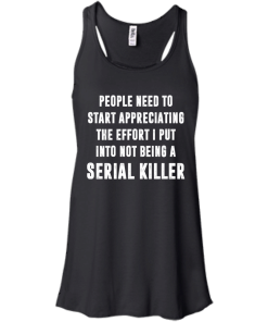 People Need To Start Appreciating The Effort I Put Into Not Be A Serial Killer tshirt, tank, hoodie