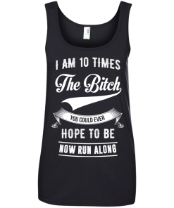 I Am 10 Times The Bitch You Could Ever Hope To Be Now Run Along tshirt, tank, hoodie