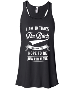 I Am 10 Times The Bitch You Could Ever Hope To Be Now Run Along tshirt, tank, hoodie