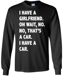 I Have A Girlfriend Oh Wait No That's A Car I Have A Car tshirt, tank, hoodie